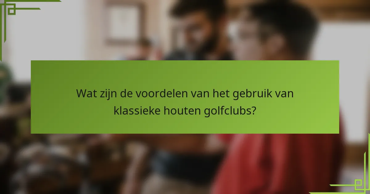 Wat zijn de voordelen van het gebruik van klassieke houten golfclubs?